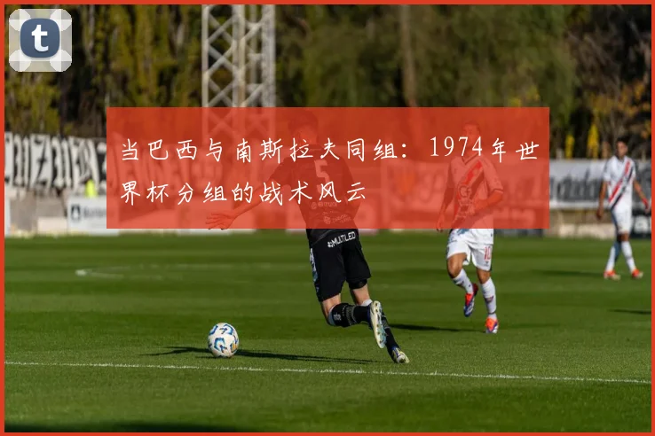 当巴西与南斯拉夫同组：1974年世界杯分组的战术风云