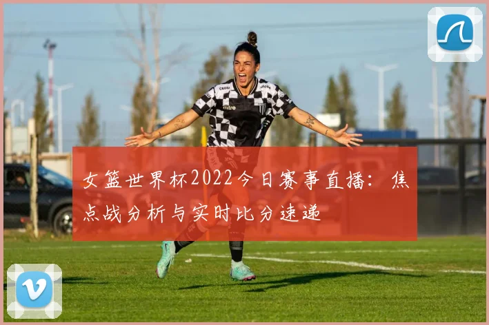 女篮世界杯2022今日赛事直播:焦点战分析与实时比分速递