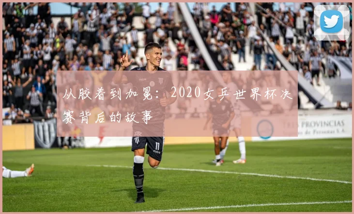 从胶着到加冕：2020女乒世界杯决赛背后的故事