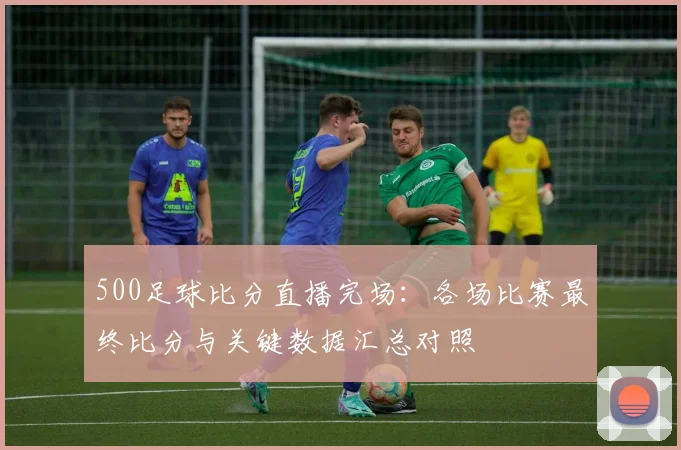 500足球比分直播完场：各场比赛最终比分与关键数据汇总对照