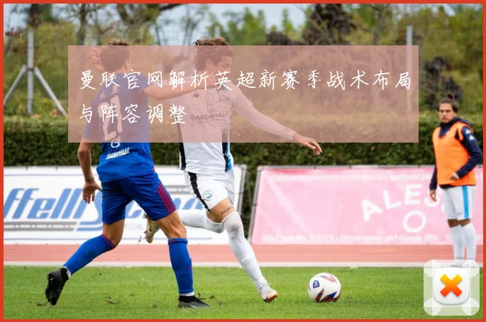 曼联官网解析英超新赛季战术布局与阵容调整