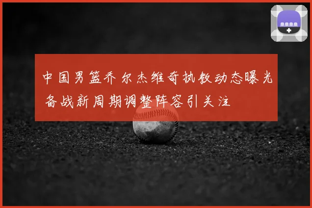 中国男篮乔尔杰维奇执教动态曝光 备战新周期调整阵容引关注