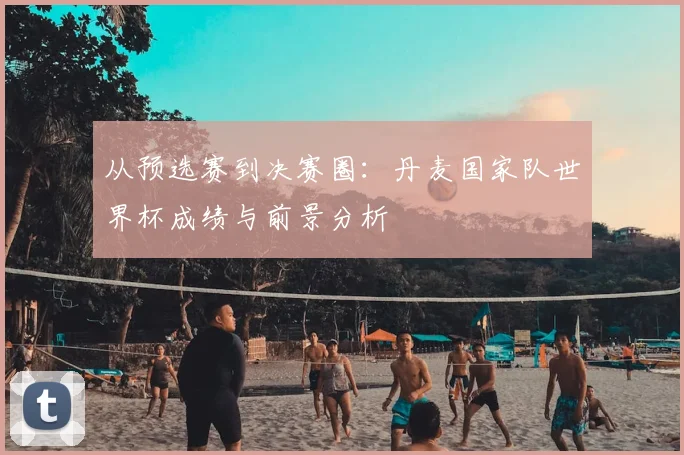 从预选赛到决赛圈：丹麦国家队世界杯成绩与前景分析