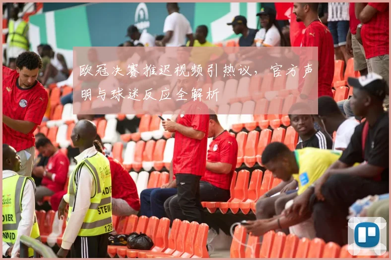 欧冠决赛推迟视频引热议，官方声明与球迷反应全解析
