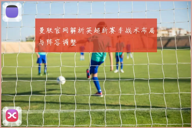 曼联官网解析英超新赛季战术布局与阵容调整