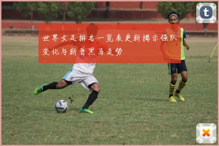 世界女足排名一览表更新揭示强队变化与新晋黑马走势