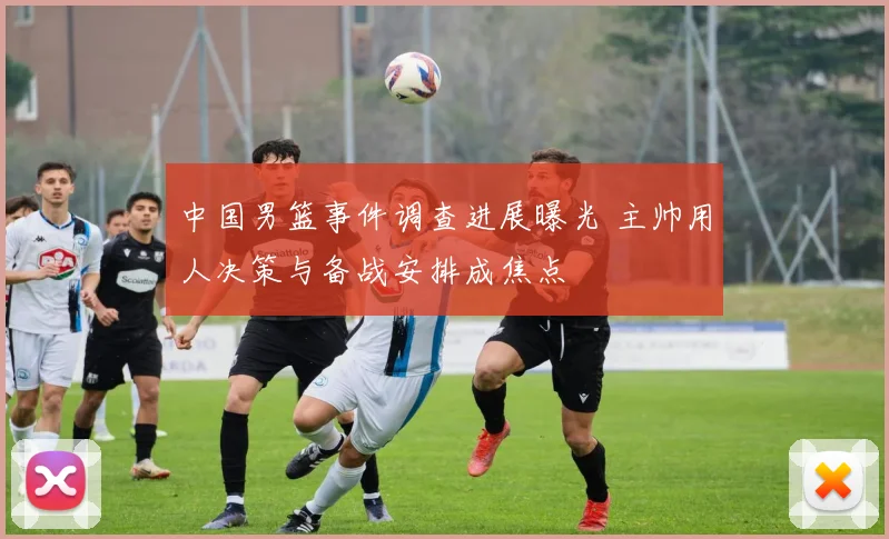 中国男篮事件调查进展曝光 主帅用人决策与备战安排成焦点