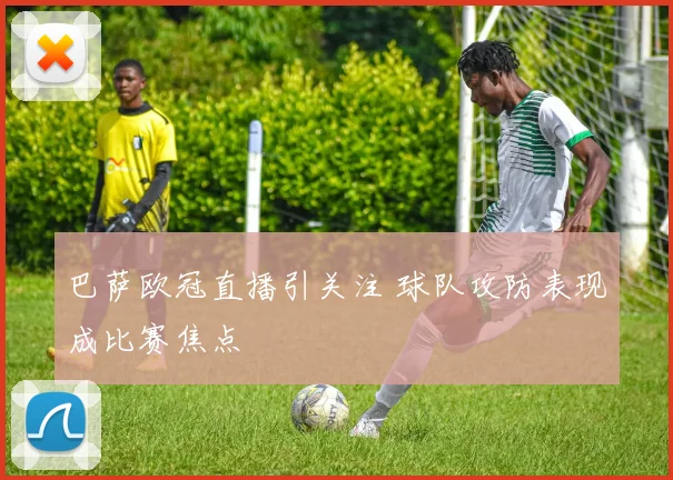 巴萨欧冠直播引关注 球队攻防表现成比赛焦点