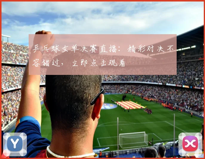 乒乓球女单决赛直播：精彩对决不容错过，立即点击观看