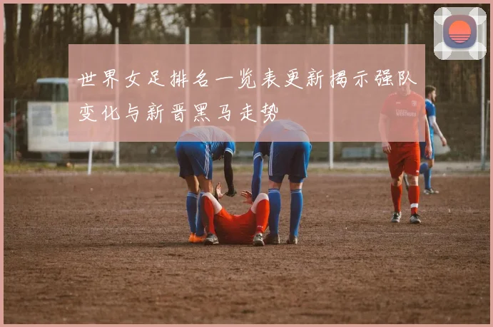 世界女足排名一览表更新揭示强队变化与新晋黑马走势