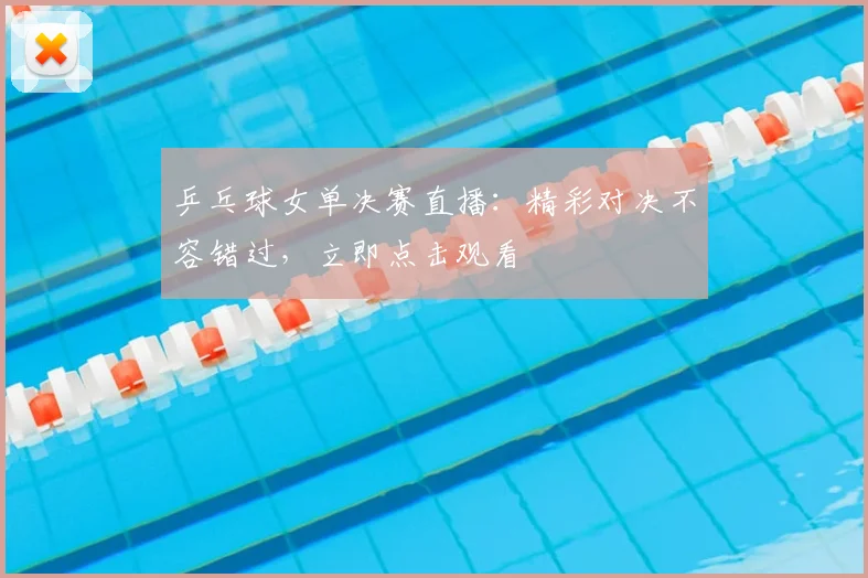 乒乓球女单决赛直播：精彩对决不容错过，立即点击观看