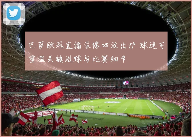 巴萨欧冠直播录像回放出炉 球迷可重温关键进球与比赛细节