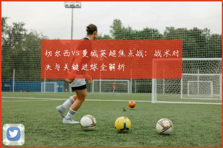 切尔西vs曼城英超焦点战：战术对决与关键进球全解析