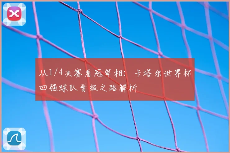 从1/4决赛看冠军相：卡塔尔世界杯四强球队晋级之路解析