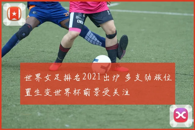 世界女足排名2021出炉 多支劲旅位置生变世界杯前景受关注