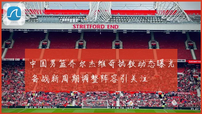 中国男篮乔尔杰维奇执教动态曝光 备战新周期调整阵容引关注