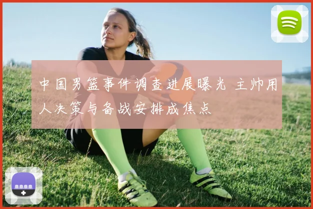 中国男篮事件调查进展曝光 主帅用人决策与备战安排成焦点