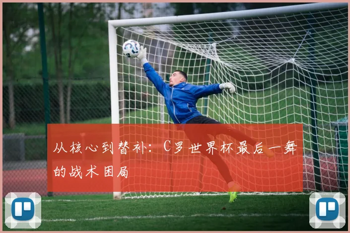 从核心到替补：C罗世界杯最后一舞的战术困局